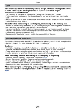 - 209 -
Others
Do not leave the card where the temperature is high, where electromagnetic waves
or static electricity are easily generated or exposed to direct sunlight.
Do not bend or drop the card.
• The card may be damaged or the recorded content may be damaged or deleted.
• Put the card in the card case or the storage bag after use and when storing or carrying the
card.
• Do not allow dirt, dust or water to get into the terminals on the back of the card and do not touch
the terminals with your fingers.
Notice for when transferring to another party, or disposing of the memory card
• “Format” or “delete” using the camera or a PC will only modify the file management information,
and it will not erase the data in the memory card completely.
It is recommended to physically destroy the memory card or use the commercially available
computer data deletion software to completely erase the data in the memory card before
transferring to another party or disposing.
Management of data in the memory card is the responsibility of the user.
If a name or birthday is set for [BABY1]/[BABY2]/Face Recognition function, this personal
information is kept in the camera and recorded in the image.
Disclaimer
• Information including personal information may be altered or vanish due to erroneous
operation, effect of static electricity, accident, malfunction, repair, or other handlings.
Please note in advance that Panasonic is not liable in any way for any direct or indirect damage
from the alteration or vanishing of information or personal information.
When requesting a repair, transferring to another party or disposing
• Reset the settings to protect the personal information. (P73)
• Remove the memory card from the camera when requesting a repair.
• Settings may return to factory default when camera is repaired.
• Please contact the dealer where you purchased the camera or your nearest Service Centre if
above operations are not possible due to malfunction.
When transferring to another party, or disposing of the memory card, please refer to
“Notice for when transferring to another party, or disposing of the memory card” on
P209.
Card
About the personal information
 