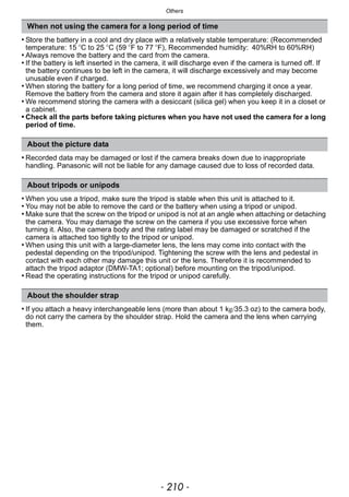 Others
- 210 -
• Store the battery in a cool and dry place with a relatively stable temperature: (Recommended
temperature: 15 oC to 25 oC (59 oF to 77 oF), Recommended humidity: 40%RH to 60%RH)
• Always remove the battery and the card from the camera.
• If the battery is left inserted in the camera, it will discharge even if the camera is turned off. If
the battery continues to be left in the camera, it will discharge excessively and may become
unusable even if charged.
• When storing the battery for a long period of time, we recommend charging it once a year.
Remove the battery from the camera and store it again after it has completely discharged.
• We recommend storing the camera with a desiccant (silica gel) when you keep it in a closet or
a cabinet.
• Check all the parts before taking pictures when you have not used the camera for a long
period of time.
• Recorded data may be damaged or lost if the camera breaks down due to inappropriate
handling. Panasonic will not be liable for any damage caused due to loss of recorded data.
• When you use a tripod, make sure the tripod is stable when this unit is attached to it.
• You may not be able to remove the card or the battery when using a tripod or unipod.
• Make sure that the screw on the tripod or unipod is not at an angle when attaching or detaching
the camera. You may damage the screw on the camera if you use excessive force when
turning it. Also, the camera body and the rating label may be damaged or scratched if the
camera is attached too tightly to the tripod or unipod.
• When using this unit with a large-diameter lens, the lens may come into contact with the
pedestal depending on the tripod/unipod. Tightening the screw with the lens and pedestal in
contact with each other may damage this unit or the lens. Therefore it is recommended to
attach the tripod adaptor (DMW-TA1; optional) before mounting on the tripod/unipod.
• Read the operating instructions for the tripod or unipod carefully.
• If you attach a heavy interchangeable lens (more than about 1 kg/35.3 oz) to the camera body,
do not carry the camera by the shoulder strap. Hold the camera and the lens when carrying
them.
When not using the camera for a long period of time
About the picture data
About tripods or unipods
About the shoulder strap
 