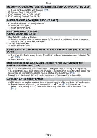Others
- 212 -
[MEMORY CARD PARAMETER ERROR]/[THIS MEMORY CARD CANNOT BE USED]
> Use a card compatible with this unit. (P24)
• SD Memory Card (8 MB to 2 GB)
• SDHC Memory Card (4 GB to 32 GB)
• SDXC Memory Card (48 GB, 64 GB)
[INSERT SD CARD AGAIN]/[TRY ANOTHER CARD]
• An error has occurred accessing the card.
> Insert the card again.
> Insert a different card.
[READ ERROR/WRITE ERROR
PLEASE CHECK THE CARD]
• It has failed to read or write data.
> Remove the card after turning the power [OFF]. Insert the card again, turn the power on,
and try to read or write the data again.
• The card may be broken.
> Insert a different card.
[CANNOT RECORD DUE TO INCOMPATIBLE FORMAT (NTSC/PAL) DATA ON THIS
CARD.]
> If you want to delete some pictures, format the card after saving necessary data on a PC
etc. (P73)
> Insert a different card.
[MOTION RECORDING WAS CANCELLED DUE TO THE LIMITATION OF THE
WRITING SPEED OF THE CARD]
• Use a card with SD Speed Class with “Class 4” or higher when recording motion pictures.
• In the event that it stops even after using a “Class 4” card or higher, the data writing speed has
deteriorated so it is recommended to make a backup and then format (P73).
• Depending on the type of the card, motion picture recording may stop in the middle.
[A FOLDER CANNOT BE CREATED]
• A folder cannot be created because there are no remaining folder numbers that can be used.
> Format the card after saving necessary data on a PC etc. (P73) If you execute
[NO.RESET] in the [SETUP] menu after formatting, the folder number is reset to 100.
(P73)
 