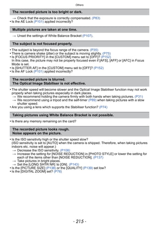 - 215 -
Others
> Check that the exposure is correctly compensated. (P83)
• Is the AE Lock (P101) applied incorrectly?
> Unset the settings of White Balance Bracket (P107).
• The subject is beyond the focus range of the camera. (P35)
• There is camera shake (jitter) or the subject is moving slightly. (P75)
• Is [FOCUS PRIORITY] in the [CUSTOM] menu set to [OFF]? (P152)
In this case, the picture may not be properly focused even if [AFS], [AFF] or [AFC] in Focus
Mode is set.
• Is [SHUTTER AF] in the [CUSTOM] menu set to [OFF]? (P152)
• Is the AF Lock (P101) applied incorrectly?
• The shutter speed will become slower and the Optical Image Stabiliser function may not work
properly when taking pictures especially in dark places.
> We recommend holding the camera firmly with both hands when taking pictures. (P31)
> We recommend using a tripod and the self-timer (P89) when taking pictures with a slow
shutter speed.
• Are you using a lens which supports the Stabiliser function? (P74)
• Is there any memory remaining on the card?
• Is the ISO sensitivity high or the shutter speed slow?
(ISO sensitivity is set to [AUTO] when the camera is shipped. Therefore, when taking pictures
indoors etc. noise will appear.)
> Decrease the ISO sensitivity. (P108)
> Increase the setting for [NOISE REDUCTION] in [PHOTO STYLE] or lower the setting for
each of the items other than [NOISE REDUCTION]. (P137)
> Take pictures in bright places.
> Set the [LONG SHTR NR] to [ON]. (P143)
• Is the [PICTURE SIZE] (P138) or the [QUALITY] (P139) set low?
• Is the [DIGITAL ZOOM] set? (P76)
The recorded picture is too bright or dark.
Multiple pictures are taken at one time.
The subject is not focused properly.
The recorded picture is blurred.
The Optical Image Stabiliser is not effective.
Taking pictures using White Balance Bracket is not possible.
The recorded picture looks rough.
Noise appears on the picture.
 
