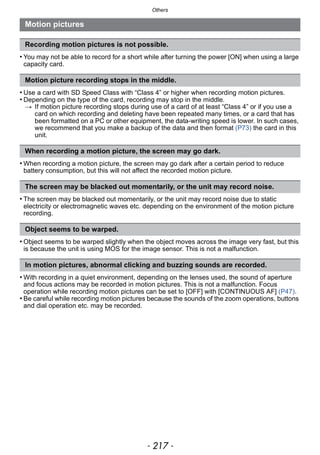 - 217 -
Others
• You may not be able to record for a short while after turning the power [ON] when using a large
capacity card.
• Use a card with SD Speed Class with “Class 4” or higher when recording motion pictures.
• Depending on the type of the card, recording may stop in the middle.
> If motion picture recording stops during use of a card of at least “Class 4” or if you use a
card on which recording and deleting have been repeated many times, or a card that has
been formatted on a PC or other equipment, the data-writing speed is lower. In such cases,
we recommend that you make a backup of the data and then format (P73) the card in this
unit.
• When recording a motion picture, the screen may go dark after a certain period to reduce
battery consumption, but this will not affect the recorded motion picture.
• The screen may be blacked out momentarily, or the unit may record noise due to static
electricity or electromagnetic waves etc. depending on the environment of the motion picture
recording.
• Object seems to be warped slightly when the object moves across the image very fast, but this
is because the unit is using MOS for the image sensor. This is not a malfunction.
• With recording in a quiet environment, depending on the lenses used, the sound of aperture
and focus actions may be recorded in motion pictures. This is not a malfunction. Focus
operation while recording motion pictures can be set to [OFF] with [CONTINUOUS AF] (P47).
• Be careful while recording motion pictures because the sounds of the zoom operations, buttons
and dial operation etc. may be recorded.
Motion pictures
Recording motion pictures is not possible.
Motion picture recording stops in the middle.
When recording a motion picture, the screen may go dark.
The screen may be blacked out momentarily, or the unit may record noise.
Object seems to be warped.
In motion pictures, abnormal clicking and buzzing sounds are recorded.
 