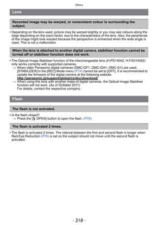 Others
- 218 -
• Depending on the lens used, picture may be warped slightly or you may see colours along the
edge depending on the zoom factor, due to the characteristics of the lens. Also, the peripherals
of the image might look warped because the perspective is enhanced when the wide angle is
used. This is not a malfunction.
• The Optical Image Stabiliser function of the interchangeable lens (H-PS14042, H-FS014042)
only works correctly with supported cameras.
> When older Panasonic digital cameras (DMC-GF1, DMC-GH1, DMC-G1) are used,
[STABILIZER] in the [REC] Mode menu (P74) cannot be set to [OFF]. It is recommended to
update the firmware of the digital camera at the following website.
http://panasonic.jp/support/global/cs/dsc/download/
> When using this lens with another make of digital cameras, the Optical Image Stabiliser
function will not work. (As of October 2011)
For details, contact the respective company.
• Is the flash closed?
> Press the [ OPEN] button to open the flash. (P78)
• The flash is activated 2 times. The interval between the first and second flash is longer when
Red-Eye Reduction (P79) is set so the subject should not move until the second flash is
activated.
Lens
Recorded image may be warped, or nonexistent colour is surrounding the
subject.
When the lens is attached to another digital camera, stabiliser function cannot be
turned off or stabiliser function does not work.
Flash
The flash is not activated.
The flash is activated 2 times.
 