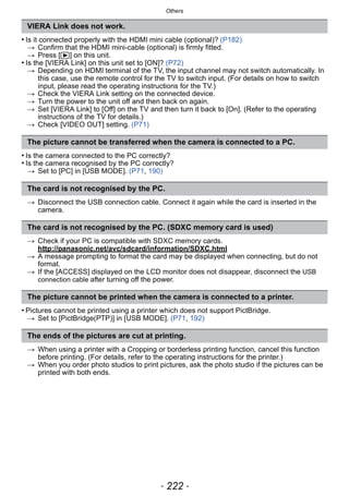 Others
- 222 -
• Is it connected properly with the HDMI mini cable (optional)? (P182)
> Confirm that the HDMI mini-cable (optional) is firmly fitted.
> Press [(] on this unit.
• Is the [VIERA Link] on this unit set to [ON]? (P72)
> Depending on HDMI terminal of the TV, the input channel may not switch automatically. In
this case, use the remote control for the TV to switch input. (For details on how to switch
input, please read the operating instructions for the TV.)
> Check the VIERA Link setting on the connected device.
> Turn the power to the unit off and then back on again.
> Set [VIERA Link] to [Off] on the TV and then turn it back to [On]. (Refer to the operating
instructions of the TV for details.)
> Check [VIDEO OUT] setting. (P71)
• Is the camera connected to the PC correctly?
• Is the camera recognised by the PC correctly?
> Set to [PC] in [USB MODE]. (P71, 190)
> Disconnect the USB connection cable. Connect it again while the card is inserted in the
camera.
> Check if your PC is compatible with SDXC memory cards.
http://panasonic.net/avc/sdcard/information/SDXC.html
> A message prompting to format the card may be displayed when connecting, but do not
format.
> If the [ACCESS] displayed on the LCD monitor does not disappear, disconnect the USB
connection cable after turning off the power.
• Pictures cannot be printed using a printer which does not support PictBridge.
> Set to [PictBridge(PTP)] in [USB MODE]. (P71, 192)
> When using a printer with a Cropping or borderless printing function, cancel this function
before printing. (For details, refer to the operating instructions for the printer.)
> When you order photo studios to print pictures, ask the photo studio if the pictures can be
printed with both ends.
VIERA Link does not work.
The picture cannot be transferred when the camera is connected to a PC.
The card is not recognised by the PC.
The card is not recognised by the PC. (SDXC memory card is used)
The picture cannot be printed when the camera is connected to a printer.
The ends of the pictures are cut at printing.
 