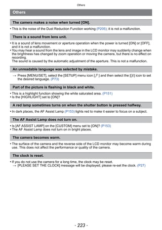 - 223 -
Others
• This is the noise of the Dust Reduction Function working (P205); it is not a malfunction.
• It is a sound of lens movement or aperture operation when the power is turned [ON] or [OFF],
and it is not a malfunction.
• You may hear a sound from the lens and image in the LCD monitor may suddenly change when
the brightness has changed by zoom operation or moving the camera, but there is no effect on
recording.
The sound is caused by the automatic adjustment of the aperture. This is not a malfunction.
> Press [MENU/SET], select the [SETUP] menu icon [ ] and then select the [~] icon to set
the desired language. (P73)
• This is a highlight function showing the white saturated area. (P151)
• Is the [HIGHLIGHT] set to [ON]?
• In dark places, the AF Assist Lamp (P153) lights red to make it easier to focus on a subject.
• Is [AF ASSIST LAMP] on the [CUSTOM] menu set to [ON]? (P153)
• The AF Assist Lamp does not turn on in bright places.
• The surface of the camera and the reverse side of the LCD monitor may become warm during
use. This does not affect the performance or quality of the camera.
• If you do not use the camera for a long time, the clock may be reset.
> [PLEASE SET THE CLOCK] message will be displayed; please re-set the clock. (P27)
Others
The camera makes a noise when turned [ON].
There is a sound from lens unit.
An unreadable language was selected by mistake.
Part of the picture is flashing in black and white.
A red lamp sometimes turns on when the shutter button is pressed halfway.
The AF Assist Lamp does not turn on.
The camera becomes warm.
The clock is reset.
 