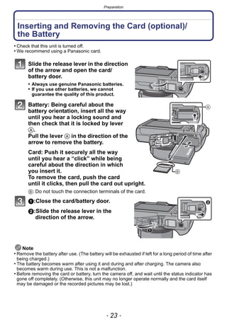 - 23 -
Preparation
Inserting and Removing the Card (optional)/
the Battery
• Check that this unit is turned off.
• We recommend using a Panasonic card.
Slide the release lever in the direction
of the arrow and open the card/
battery door.
• Always use genuine Panasonic batteries.
• If you use other batteries, we cannot
guarantee the quality of this product.
Battery: Being careful about the
battery orientation, insert all the way
until you hear a locking sound and
then check that it is locked by lever
A.
Pull the lever A in the direction of the
arrow to remove the battery.
Card: Push it securely all the way
until you hear a “click” while being
careful about the direction in which
you insert it.
To remove the card, push the card
until it clicks, then pull the card out upright.
B:Do not touch the connection terminals of the card.
1:Close the card/battery door.
2:Slide the release lever in the
direction of the arrow.
Note
• Remove the battery after use. (The battery will be exhausted if left for a long period of time after
being charged.)
• The battery becomes warm after using it and during and after charging. The camera also
becomes warm during use. This is not a malfunction.
• Before removing the card or battery, turn the camera off, and wait until the status indicator has
gone off completely. (Otherwise, this unit may no longer operate normally and the card itself
may be damaged or the recorded pictures may be lost.)
 