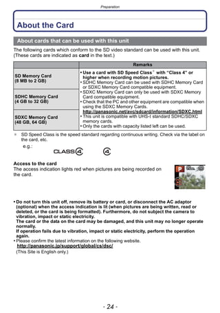 Preparation
- 24 -
About the Card
The following cards which conform to the SD video standard can be used with this unit.
(These cards are indicated as card in the text.)
¢ SD Speed Class is the speed standard regarding continuous writing. Check via the label on
the card, etc.
Access to the card
The access indication lights red when pictures are being recorded on
the card.
• Do not turn this unit off, remove its battery or card, or disconnect the AC adaptor
(optional) when the access indication is lit (when pictures are being written, read or
deleted, or the card is being formatted). Furthermore, do not subject the camera to
vibration, impact or static electricity.
The card or the data on the card may be damaged, and this unit may no longer operate
normally.
If operation fails due to vibration, impact or static electricity, perform the operation
again.
• Please confirm the latest information on the following website.
http://panasonic.jp/support/global/cs/dsc/
(This Site is English only.)
About cards that can be used with this unit
Remarks
SD Memory Card
(8 MB to 2 GB)
• Use a card with SD Speed Class¢
with “Class 4” or
higher when recording motion pictures.
• SDHC Memory Card can be used with SDHC Memory Card
or SDXC Memory Card compatible equipment.
• SDXC Memory Card can only be used with SDXC Memory
Card compatible equipment.
• Check that the PC and other equipment are compatible when
using the SDXC Memory Cards.
http://panasonic.net/avc/sdcard/information/SDXC.html
• This unit is compatible with UHS-I standard SDHC/SDXC
memory cards.
• Only the cards with capacity listed left can be used.
SDHC Memory Card
(4 GB to 32 GB)
SDXC Memory Card
(48 GB, 64 GB)
e.g.:
 