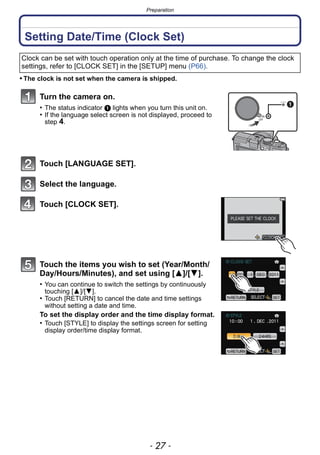 - 27 -
Preparation
Setting Date/Time (Clock Set)
• The clock is not set when the camera is shipped.
Turn the camera on.
• The status indicator 1 lights when you turn this unit on.
• If the language select screen is not displayed, proceed to
step 4.
Touch [LANGUAGE SET].
Select the language.
Touch [CLOCK SET].
Touch the items you wish to set (Year/Month/
Day/Hours/Minutes), and set using [3]/[4].
• You can continue to switch the settings by continuously
touching [3]/[4].
• Touch [RETURN] to cancel the date and time settings
without setting a date and time.
To set the display order and the time display format.
• Touch [STYLE] to display the settings screen for setting
display order/time display format.
Clock can be set with touch operation only at the time of purchase. To change the clock
settings, refer to [CLOCK SET] in the [SETUP] menu (P66).
ON
OFF
 