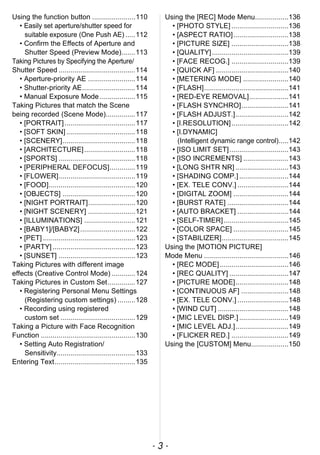 - 3 -
Using the function button ......................110
• Easily set aperture/shutter speed for
suitable exposure (One Push AE) .....112
• Confirm the Effects of Aperture and
Shutter Speed (Preview Mode).......113
Taking Pictures by Specifying the Aperture/
Shutter Speed .......................................114
• Aperture-priority AE ........................114
• Shutter-priority AE...........................114
• Manual Exposure Mode ..................115
Taking Pictures that match the Scene
being recorded (Scene Mode)...............117
• [PORTRAIT]....................................117
• [SOFT SKIN] ...................................118
• [SCENERY].....................................118
• [ARCHITECTURE]..........................118
• [SPORTS] .......................................118
• [PERIPHERAL DEFOCUS].............119
• [FLOWER].......................................119
• [FOOD]............................................120
• [OBJECTS] .....................................120
• [NIGHT PORTRAIT]........................120
• [NIGHT SCENERY] ........................121
• [ILLUMINATIONS] ..........................121
• [BABY1]/[BABY2]............................122
• [PET] ...............................................123
• [PARTY] ..........................................123
• [SUNSET] .......................................123
Taking Pictures with different image
effects (Creative Control Mode) ............124
Taking Pictures in Custom Set..............127
• Registering Personal Menu Settings
(Registering custom settings) .........128
• Recording using registered
custom set ......................................129
Taking a Picture with Face Recognition
Function ................................................130
• Setting Auto Registration/
Sensitivity........................................133
Entering Text.........................................135
Using the [REC] Mode Menu.................136
• [PHOTO STYLE] .............................136
• [ASPECT RATIO]............................138
• [PICTURE SIZE] .............................138
• [QUALITY].......................................139
• [FACE RECOG.] .............................139
• [QUICK AF] .....................................140
• [METERING MODE] .......................140
• [FLASH]...........................................141
• [RED-EYE REMOVAL]....................141
• [FLASH SYNCHRO]........................141
• [FLASH ADJUST.]...........................142
• [I.RESOLUTION].............................142
• [I.DYNAMIC]
(Intelligent dynamic range control).....142
• [ISO LIMIT SET]..............................143
• [ISO INCREMENTS] .......................143
• [LONG SHTR NR] ...........................143
• [SHADING COMP.] .........................144
• [EX. TELE CONV.] ..........................144
• [DIGITAL ZOOM] ............................144
• [BURST RATE] ...............................144
• [AUTO BRACKET] ..........................144
• [SELF-TIMER].................................145
• [COLOR SPACE] ............................145
• [STABILIZER]..................................145
Using the [MOTION PICTURE]
Mode Menu ...........................................146
• [REC MODE]...................................146
• [REC QUALITY] ..............................147
• [PICTURE MODE]...........................148
• [CONTINUOUS AF] ........................148
• [EX. TELE CONV.] ..........................148
• [WIND CUT] ....................................148
• [MIC LEVEL DISP.] .........................149
• [MIC LEVEL ADJ.]...........................149
• [FLICKER RED.] .............................149
Using the [CUSTOM] Menu...................150
 