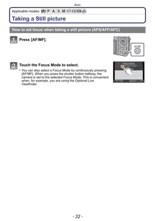 Basic
- 32 -
Applicable modes:
Taking a Still picture
Press [AF/MF].
Touch the Focus Mode to select.
• You can also select a Focus Mode by continuously pressing
[AF/MF]. When you press the shutter button halfway, the
camera is set to the selected Focus Mode. This is convenient
when, for example, you are using the Optional Live
Viewfinder.
How to set focus when taking a still picture (AFS/AFF/AFC)
AF/MF
 