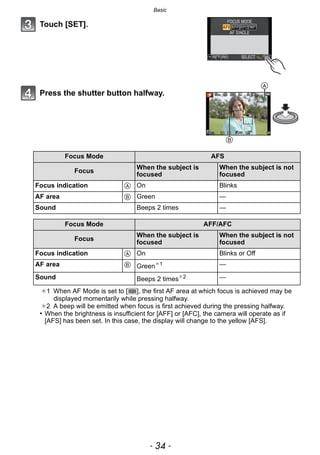 Basic
- 34 -
Touch [SET].
Press the shutter button halfway.
¢1 When AF Mode is set to [ ], the first AF area at which focus is achieved may be
displayed momentarily while pressing halfway.
¢2 A beep will be emitted when focus is first achieved during the pressing halfway.
• When the brightness is insufficient for [AFF] or [AFC], the camera will operate as if
[AFS] has been set. In this case, the display will change to the yellow [AFS].
Focus Mode AFS
Focus
When the subject is
focused
When the subject is not
focused
Focus indication A On Blinks
AF area B Green —
Sound Beeps 2 times —
Focus Mode AFF/AFC
Focus
When the subject is
focused
When the subject is not
focused
Focus indication A On Blinks or Off
AF area B Green¢1 —
Sound Beeps 2 times¢2 —
B
A
 