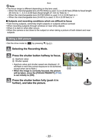 - 35 -
Basic
Note
• The focus range is different depending on the lens used.
– When the interchangeable lens (H-PS14042) is used: 0.2 m (0.66 feet) (Wide to focal length
20 mm) to ¶, 0.3 m (0.99 feet) (focal length 21 mm to Tele) to ¶
– When the interchangeable lens (H-FS014042) is used: 0.3 m (0.99 feet) to ¶
– When the interchangeable lens (H-H014) is used: 0.18 m (0.59 feet) to ¶
∫ Subjects and recording conditions which are difficult to focus
• Fast-moving subjects, extremely bright subjects or subjects without contrast
• When recording subjects through windows or near shiny objects
• When it is dark or when jitter occurs
• When the camera is too close to the subject or when taking a picture of both distant and near
subjects
• Set the drive mode to [ ] by pressing 4( ).
Selecting the Recording Mode.
Taking a Still picture
Press the shutter button halfway to focus.
A Aperture value
B Shutter speed
• Aperture value and shutter speed are displayed. (It
will flash in red if the correct exposure is not achieved,
except when set to flash.)
• When the image is correctly focused, the picture
will be taken, since the [FOCUS PRIORITY] (P152)
is set initially to [ON].
Press the shutter button fully (push it in
further), and take the picture.
AB
 