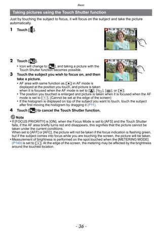 Basic
- 36 -
Just by touching the subject to focus, it will focus on the subject and take the picture
automatically.
1 Touch [ ].
2 Touch [ ].
• Icon will change to [ ], and taking a picture with the
Touch Shutter function becomes possible.
3 Touch the subject you wish to focus on, and then
take a picture.
• AF area with same function as [Ø] in AF mode is
displayed at the position you touch, and picture is taken
when it is focused when the AF mode is set to [š], [ ], [ ], or [Ø].
• The position you touched is enlarged and picture is taken when it is focused when the AF
mode is set to [ ]. (Cannot be set at the edge of the screen)
• If the histogram is displayed on top of the subject you want to touch, touch the subject
after first moving the histogram by dragging it (P11).
4 Touch [ ] to cancel the Touch Shutter function.
Note
• If [FOCUS PRIORITY] is [ON], when the Focus Mode is set to [AFS] and the Touch Shutter
fails, if the AF area briefly turns red and disappears, this signifies that the picture cannot be
taken under the current conditions.
When set to [AFF] or [AFC], the picture will not be taken if the focus indication is flashing green,
but if the subject comes into focus while you are touching the screen, the picture will be taken.
• Measurement of brightness is performed on the spot touched when the [METERING MODE]
(P140) is set to [Ù]. At the edge of the screen, the metering may be affected by the brightness
around the touched location.
Taking pictures using the Touch Shutter function
×
 