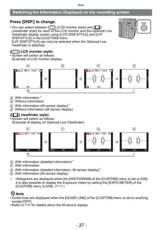- 37 -
Basic
Press [DISP.] to change.
• You can select between [ ] (LCD monitor style) and [ ]
(viewfinder style) for each of the LCD monitor and the Optional Live
Viewfinder display screen using [LCD DISP.STYLE] and [LVF
DISP.STYLE] in the [CUSTOM] menu.
[LVF DISP.STYLE] can only be selected when the Optional Live
Viewfinder is attached.
([ ] LCD monitor style)
• Screen will switch as follows:
(Example of LCD monitor display)
A With information¢
B Without information
C With information (tilt sensor display)¢
D Without information (tilt sensor display)
([ ] viewfinder style)
• Screen will switch as follows:
(Example of display on Optional Live Viewfinder)
E With information (detailed information)¢
F With information
G With information (detailed information, tilt sensor display)¢
H With information (tilt sensor display)
¢ Histograms are displayed when the [HISTOGRAM] of the [CUSTOM] menu is set to [ON].
It is also possible to display the Exposure meter by setting the [EXPO.METER] of the
[CUSTOM] menu to [ON]. (P151)
Note
• Guide lines are displayed when the [GUIDE LINE] of the [CUSTOM] menu is set to anything
except [OFF].
• Refer to P38 for details about the tilt sensor display.
Switching the Information Displayed on the recording screen
DISP.
989898
AFSAFSAFS
L
00 989898
AFSAFSAFS
L
00
   
   
989898
AFSAFSAFS
00 989898
AFSAFSAFS
00989898
AFSAFSAFS
00 989898
AFSAFSAFS
00 989898
AFSAFSAFS
00 989898
AFSAFSAFS
00
L L
 