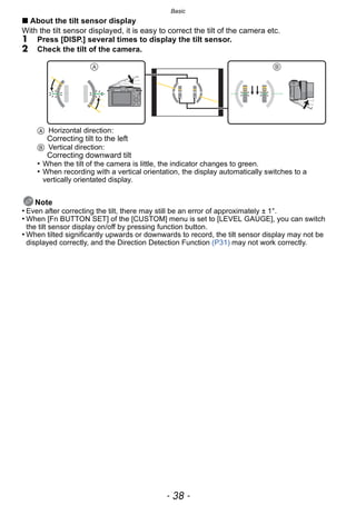 Basic
- 38 -
∫ About the tilt sensor display
With the tilt sensor displayed, it is easy to correct the tilt of the camera etc.
1 Press [DISP.] several times to display the tilt sensor.
2 Check the tilt of the camera.
A Horizontal direction:
Correcting tilt to the left
B Vertical direction:
Correcting downward tilt
• When the tilt of the camera is little, the indicator changes to green.
• When recording with a vertical orientation, the display automatically switches to a
vertically orientated display.
Note
• Even after correcting the tilt, there may still be an error of approximately ± 1°.
• When [Fn BUTTON SET] of the [CUSTOM] menu is set to [LEVEL GAUGE], you can switch
the tilt sensor display on/off by pressing function button.
• When tilted significantly upwards or downwards to record, the tilt sensor display may not be
displayed correctly, and the Direction Detection Function (P31) may not work correctly.
 
 