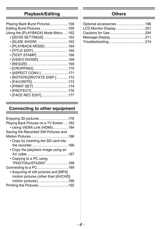 - 4 -
Playback/Editing
Playing Back Burst Pictures..................158
Editing Burst Pictures............................160
Using the [PLAYBACK] Mode Menu.....162
• [2D/3D SETTINGS].........................162
• [SLIDE SHOW] ...............................162
• [PLAYBACK MODE] .......................164
• [TITLE EDIT] ...................................165
• [TEXT STAMP] ...............................166
• [VIDEO DIVIDE]..............................168
• [RESIZE] .........................................169
• [CROPPING]...................................170
• [ASPECT CONV.] ...........................171
• [ROTATE]/[ROTATE DISP.] ...........172
• [FAVORITE] ....................................173
• [PRINT SET] ...................................174
• [PROTECT].....................................176
• [FACE REC EDIT]...........................177
Connecting to other equipment
Enjoying 3D pictures .............................178
Playing Back Pictures on a TV Screen ....182
• Using VIERA Link (HDMI)...............184
Saving the Recorded Still Pictures and
Motion Pictures .....................................186
• Copy by inserting the SD card into
the recorder ....................................186
• Copy the playback image using an
AV cable .........................................187
• Copying to a PC using
“PHOTOfunSTUDIO” ......................188
Connecting to a PC...............................189
• Acquiring of still pictures and [MP4]
motion pictures (other than [AVCHD]
motion pictures) ..............................190
Printing the Pictures..............................192
Others
Optional accessories.............................196
LCD Monitor Display .............................201
Cautions for Use....................................204
Message Display...................................211
Troubleshooting.....................................214
 