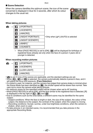 Basic
- 40 -
∫ Scene Detection
When the camera identifies the optimum scene, the icon of the scene
concerned is displayed in blue for 2 seconds, after which its colour
changes to the usual red.
When taking pictures
When recording motion pictures
• [¦] is set if none of the scenes are applicable, and the standard settings are set.
• When [ ], [ ] or [ ] is selected, the camera automatically detects a person’s face, and it
will adjust the focus and exposure. (Face Detection)
• If a tripod is used, for instance, and the camera has judged that camera shake is minimal when
the Scene Mode has been identified as [ ], the shutter speed will be slower than normal. Take
care not to move the camera while taking pictures.
• An optimum scene for the specified subject will be chosen when set to AF tracking.
• When [FACE RECOG.] is set to [ON], and the face similar to the registered face is detected, [R]
is displayed in the top right of [ ], [ ] and [ ].
• Due to conditions such as the ones below, a different scene may be identified for the same
subject.
– Subject conditions: When the face is bright or dark, the size of the subject, the colour of the
subject, the distance to the subject, the contrast of the subject, when the subject is moving
– Recording conditions: Sunset, sunrise, under low brightness conditions, when the camera is
shaken, when zoom is used
• To take pictures in an intended scene, it is recommended that you take pictures in the
appropriate Recording Mode.
¦ > [i-PORTRAIT]
[i-SCENERY]
[i-MACRO]
[i-NIGHT PORTRAIT] • Only when [ ] (AUTO) is selected
[i-NIGHT SCENERY]
[i-BABY]¢
[i-SUNSET]
¢ When [FACE RECOG.] is set to [ON], [ ] will be displayed for birthdays of
registered faces already set only when the face of a person 3 years old or
younger is detected.
¦ > [i-PORTRAIT]
[i-SCENERY]
[i-LOW LIGHT]
[i-MACRO]
 