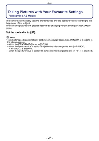 - 45 -
Basic
Taking Pictures with Your Favourite Settings
(Programme AE Mode)
The camera automatically sets the shutter speed and the aperture value according to the
brightness of the subject.
You can take pictures with greater freedom by changing various settings in [REC] Mode
menu.
Set the mode dial to [ ].
Note
• The shutter speed is automatically set between about 20 seconds and 1/4000th of a second in
the following cases.
– When the [SENSITIVITY] is set to [ISO160].
– When the aperture value is set to F3.5 [when the interchangeable lens (H-PS14042,
H-FS014042) is attached].
– When the aperture value is set to F2.5 [when the interchangeable lens (H-H014) is attached].
 