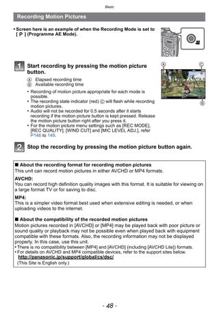 Basic
- 48 -
Recording Motion Pictures
• Screen here is an example of when the Recording Mode is set to
[ ] (Programme AE Mode).
Start recording by pressing the motion picture
button.
A Elapsed recording time
B Available recording time
• Recording of motion picture appropriate for each mode is
possible.
• The recording state indicator (red) C will flash while recording
motion pictures.
• Audio will not be recorded for 0.5 seconds after it starts
recording if the motion picture button is kept pressed. Release
the motion picture button right after you press it.
• For the motion picture menu settings such as [REC MODE],
[REC QUALITY], [WIND CUT] and [MIC LEVEL ADJ.], refer
P146 to 149.
Stop the recording by pressing the motion picture button again.
∫ About the recording format for recording motion pictures
This unit can record motion pictures in either AVCHD or MP4 formats.
AVCHD:
You can record high definition quality images with this format. It is suitable for viewing on
a large format TV or for saving to disc.
MP4:
This is a simpler video format best used when extensive editing is needed, or when
uploading videos to the internet.
∫ About the compatibility of the recorded motion pictures
Motion pictures recorded in [AVCHD] or [MP4] may be played back with poor picture or
sound quality or playback may not be possible even when played back with equipment
compatible with these formats. Also, the recording information may not be displayed
properly. In this case, use this unit.
• There is no compatibility between [MP4] and [AVCHD] (including [AVCHD Lite]) formats.
• For details on AVCHD and MP4 compatible devices, refer to the support sites below.
http://panasonic.jp/support/global/cs/dsc/
(This Site is English only.)
A
B
C
 