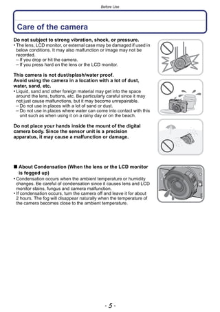- 5 -
Before Use
Before Use
Care of the camera
Do not subject to strong vibration, shock, or pressure.
• The lens, LCD monitor, or external case may be damaged if used in
below conditions. It may also malfunction or image may not be
recorded.
– If you drop or hit the camera.
– If you press hard on the lens or the LCD monitor.
This camera is not dust/splash/water proof.
Avoid using the camera in a location with a lot of dust,
water, sand, etc.
• Liquid, sand and other foreign material may get into the space
around the lens, buttons, etc. Be particularly careful since it may
not just cause malfunctions, but it may become unrepairable.
– Do not use in places with a lot of sand or dust.
– Do not use in places where water can come into contact with this
unit such as when using it on a rainy day or on the beach.
Do not place your hands inside the mount of the digital
camera body. Since the sensor unit is a precision
apparatus, it may cause a malfunction or damage.
∫ About Condensation (When the lens or the LCD monitor
is fogged up)
• Condensation occurs when the ambient temperature or humidity
changes. Be careful of condensation since it causes lens and LCD
monitor stains, fungus and camera malfunction.
• If condensation occurs, turn the camera off and leave it for about
2 hours. The fog will disappear naturally when the temperature of
the camera becomes close to the ambient temperature.
 