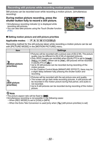 Basic
- 50 -
Still pictures can be recorded even while recording a motion picture. (simultaneous
recording)
∫ Setting motion picture and still picture priorities
Applicable modes:
Recording method for the still pictures taken while recording a motion picture can be set
with [PICTURE MODE] in the [MOTION PICTURE] menu.
Note
• The picture aspect ratio will be fixed to [W].
• Simultaneous recording is not possible in the following cases:
– When [REC MODE] is set to [VGA] in [MP4]
– When the Extra Tele Conversion is used [only when [ ] (still picture priorities) is set]
Recording still pictures while recording motion pictures
During motion picture recording, press the
shutter button fully to record a still picture.
• Simultaneous recording indicator A is displayed while
recording still pictures.
• You can also take pictures using the Touch Shutter function
(P36).
Item Settings
(Motion picture
priorities)
• Pictures will be recorded with a picture size of [S] (2 M). The picture
quality may be different to [S] (2 M) of standard pictures.
• Only JPEG images are recorded when [QUALITY] is set to [ ],
[ ] or [ ]. (When set to [ ], still pictures will be recorded
in [QUALITY] of [A].)
• Up to 30 still pictures can be recorded during recording of the
motion picture.
• In the Creative Control Mode [MINIATURE EFFECT], there may be
a slight delay between fully pressing the shutter button and
recording.
(Still picture
priorities)
• Pictures will be recorded with the set picture size and quality.
• The screen will go dark while recording pictures. A still picture will
be recorded in the motion picture during that period, and audio is
not recorded.
• Up to 8 still pictures can be recorded during recording of the motion
picture.
A
 