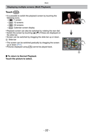 Basic
- 52 -
Displaying multiple screens (Multi Playback)
Touch [ ].
• It is possible to switch the playback screen by touching the
following icons.
– [ ]: 1 screen
– [ ]: 12 screens
– [ ]: 30 screens
– [ ]: Calendar screen display
• Playback screen can also be switched by rotating the rear dial.
• Switch the screen by touching [3]/[4] if these are displayed on
the slide bar.
• Screen can be switched by dragging the slide bar up or down.
A Slide bar
• The screen can be switched gradually by dragging the screen
up or down (P11).
• Pictures displayed using [ ] cannot be played back.
∫ To return to Normal Playback
Touch the picture to select.
CAL
A
 