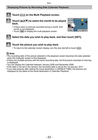 - 53 -
Basic
Note
• The recording date of the picture selected in the playback screen becomes the date selected
when the Calendar screen is first displayed.
• If there are multiple pictures with the same recording date, the first picture recorded on that day
is displayed.
• You can display the Calendar between January 2000 and December 2099.
• If the date is not set in the camera, the recording date is set as the 1st January, 2011.
• If you take pictures after setting the travel destination in [WORLD TIME], the pictures are
displayed by the dates at the travel destination in Calendar Playback.
Displaying Pictures by Recording Date (Calendar Playback)
Touch [ ] on the Multi Playback screen.
Touch [3]/[4] to select the month to be played
back.
• If there were no pictures recorded during a month, that
month is not displayed.
• Touch [ ] to display the multi playback screen.
Select the date you wish to play back, and then touch [SET].
Touch the picture you wish to play back.
• To return to the calendar screen display, turn the rear dial left or touch [ ].
CAL
CAL
 