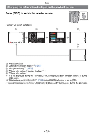 - 55 -
Basic
Press [DISP.] to switch the monitor screen.
• Screen will switch as follows:
A With information
B Detailed information display¢1
(P203)
C Histogram display¢1
(P203)
D Without information (Highlight display)¢1, 2
E Without information
¢1 It is not displayed during the Playback Zoom, while playing back a motion picture, or during
slide show.
¢2 This is displayed if [HIGHLIGHT] (P151) in the [CUSTOM] menu is set to [ON].
• Histogram is displayed in R (red), G (green), B (blue), and Y (luminance) during the playback.
Changing the information displayed on the playback screen
DISP.
   

100-0001
F3.5 60
P
10:00 1.DEC.2011
s
RGB
AFS160
0
WBWB
ISOISO
AWB
STD.STD.STD.
F3.5 60
1/98
ISO1600
100-0001606060F3.5F3.5F3.5 00 AWBAWBAWB
1/981/981/98
L
160160160
 