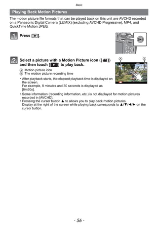 Basic
- 56 -
The motion picture file formats that can be played back on this unit are AVCHD recorded
on a Panasonic Digital Camera (LUMIX) (excluding AVCHD Progressive), MP4, and
QuickTime Motion JPEG.
Playing Back Motion Pictures
Press [(].
Select a picture with a Motion Picture icon ([ ])
and then touch [ ] to play back.
A Motion picture icon
B The motion picture recording time
• After playback starts, the elapsed playback time is displayed on
the screen.
For example, 8 minutes and 30 seconds is displayed as
[8m30s].
• Some information (recording information, etc.) is not displayed for motion pictures
recorded in [AVCHD].
• Pressing the cursor button 3 to allows you to play back motion pictures.
Display at the right of the screen while playing back corresponds to 3/4/2/1 on the
cursor button.
BA
 