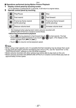 - 57 -
Basic
∫ Operations performed during Motion Picture Playback
1 Display control panel by touching screen.
• If no operation is performed for 2 seconds, it will return to original status.
2 Operate control panel by touching.
Note
• When using a high capacity card, it is possible that fast rewinding may be slower than usual.
• To play back the motion pictures recorded by this unit on a PC, use the “QuickTime” or the
“PHOTOfunSTUDIO” software on the CD-ROM (supplied).
• Motion pictures recorded with other camera may not be able to play back on this unit.
• Motion pictures recorded with [MINIATURE EFFECT] in Creative Control Mode play back at
approximately 8 times speed.
Play/Pause Stop
Fast rewind Fast forward
Frame-by-frame rewind
(while pausing)
Frame-by-frame forward
(while pausing)
¢
Reduce volume level ¢
Increase volume level
¢ Not displayed when playing back motion pictures recorded with
[MINIATURE EFFECT] in Creative Control Mode.
• About fast forward/rewind playback
– Touch [ ] during playback to fast forward (touch [ ] to fast rewind). The fast
forward/rewind speed increases if you touch [ ]/[ ] again. (The display on the
screen changes from [5] to [ ].)
– Touch [ ] to resume normal playback speed.
 