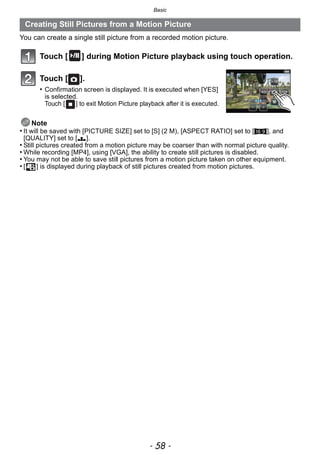 Basic
- 58 -
You can create a single still picture from a recorded motion picture.
Touch [ ] during Motion Picture playback using touch operation.
Touch [ ].
• Confirmation screen is displayed. It is executed when [YES]
is selected.
Touch [ ] to exit Motion Picture playback after it is executed.
Note
• It will be saved with [PICTURE SIZE] set to [S] (2 M), [ASPECT RATIO] set to [W], and
[QUALITY] set to [›].
• Still pictures created from a motion picture may be coarser than with normal picture quality.
• While recording [MP4], using [VGA], the ability to create still pictures is disabled.
• You may not be able to save still pictures from a motion picture taken on other equipment.
• [ ] is displayed during playback of still pictures created from motion pictures.
Creating Still Pictures from a Motion Picture
 