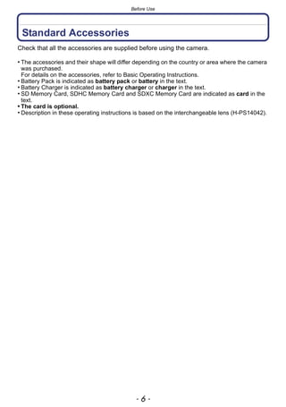 Before Use
- 6 -
Standard Accessories
Check that all the accessories are supplied before using the camera.
• The accessories and their shape will differ depending on the country or area where the camera
was purchased.
For details on the accessories, refer to Basic Operating Instructions.
• Battery Pack is indicated as battery pack or battery in the text.
• Battery Charger is indicated as battery charger or charger in the text.
• SD Memory Card, SDHC Memory Card and SDXC Memory Card are indicated as card in the
text.
• The card is optional.
• Description in these operating instructions is based on the interchangeable lens (H-PS14042).
 