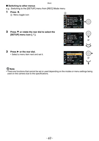 - 63 -
Basic
∫ Switching to other menus
e.g.: Switching to the [SETUP] menu from [REC] Mode menu
1 Press 2.
A Menu toggle icon
2 Press 4 or rotate the rear dial to select the
[SETUP] menu icon [ ].
3 Press 1 or the rear dial.
• Select a menu item next and set it.
Note
• There are functions that cannot be set or used depending on the modes or menu settings being
used on the camera due to the specifications.
A
or
or
 