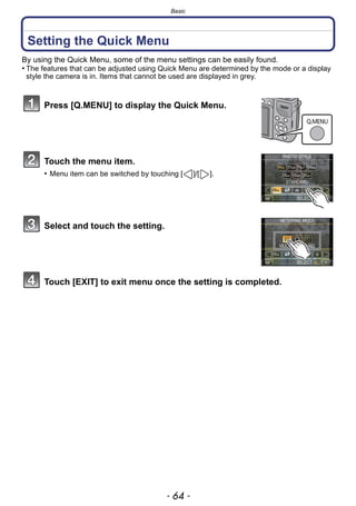 Basic
- 64 -
Setting the Quick Menu
By using the Quick Menu, some of the menu settings can be easily found.
• The features that can be adjusted using Quick Menu are determined by the mode or a display
style the camera is in. Items that cannot be used are displayed in grey.
Press [Q.MENU] to display the Quick Menu.
Touch the menu item.
• Menu item can be switched by touching [ ]/[ ].
Select and touch the setting.
Touch [EXIT] to exit menu once the setting is completed.
 