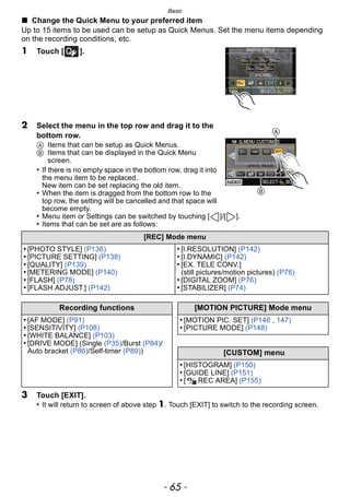 - 65 -
Basic
∫ Change the Quick Menu to your preferred item
Up to 15 items to be used can be setup as Quick Menus. Set the menu items depending
on the recording conditions, etc.
1 Touch [ ].
2 Select the menu in the top row and drag it to the
bottom row.
A Items that can be setup as Quick Menus.
B Items that can be displayed in the Quick Menu
screen.
• If there is no empty space in the bottom row, drag it into
the menu item to be replaced.
New item can be set replacing the old item.
• When the item is dragged from the bottom row to the
top row, the setting will be cancelled and that space will
become empty.
• Menu item or Settings can be switched by touching [ ]/[ ].
• Items that can be set are as follows:
3 Touch [EXIT].
• It will return to screen of above step 1. Touch [EXIT] to switch to the recording screen.
[REC] Mode menu
• [PHOTO STYLE] (P136)
• [PICTURE SETTING] (P138)
• [QUALITY] (P139)
• [METERING MODE] (P140)
• [FLASH] (P78)
• [FLASH ADJUST.] (P142)
• [I.RESOLUTION] (P142)
• [I.DYNAMIC] (P142)
• [EX. TELE CONV.]
(still pictures/motion pictures) (P76)
• [DIGITAL ZOOM] (P76)
• [STABILIZER] (P74)
Recording functions [MOTION PICTURE] Mode menu
• [AF MODE] (P91)
• [SENSITIVITY] (P108)
• [WHITE BALANCE] (P103)
• [DRIVE MODE] (Single (P35)/Burst (P84)/
Auto bracket (P86)/Self-timer (P89))
• [MOTION PIC. SET] (P146 , 147)
• [PICTURE MODE] (P148)
[CUSTOM] menu
• [HISTOGRAM] (P150)
• [GUIDE LINE] (P151)
• [ REC AREA] (P155)
A
B
 