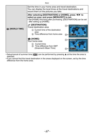 - 67 -
Basic
• Setup/cancel of summer time [ ] can be performed by pressing 3 at the time the area is
selected.
• If you cannot find the travel destination in the areas displayed on the screen, set by the time
difference from the home area.
[WORLD TIME]
Set the time in your home area and travel destination.
You can display the local times at the travel destinations and
record them on the pictures you take.
After selecting [DESTINATION] or [HOME], press 2/1 to
select an area, and press [MENU/SET] to set.
• Set [HOME] first thing after purchasing. [DESTINATION] can be set
after setting up [HOME].
“ [DESTINATION]:
Travel destination area
A Current time of the destination
area
B Time difference from home area
– [HOME]:
Your home area
C Current time
D Time difference from GMT
(Greenwich Mean Time)
A
B
C
D
 