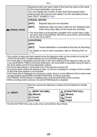 Basic
- 68 -
• The number of days that have passed since the departure date can be printed out using the
“PHOTOfunSTUDIO” bundled software on the CD-ROM (supplied).
• The travel date is calculated using the date in the clock setting and the departure date you set.
If you set [WORLD TIME] to the travel destination, the travel date is calculated using the date in
the clock setting and the travel destination setting.
• The travel date setting is memorised even if the camera is turned off.
• On pictures taken before the departure date, [-] (minus) is displayed in orange and the number
of days that have passed is not recorded.
• If the travel date is displayed as [-] (minus) in white, there is a time difference that involves date
change between the [HOME] and [DESTINATION]. (It will be recorded)
• The [TRAVEL DATE] feature is disabled when recording [AVCHD] motion pictures.
• While recording motion pictures, the [LOCATION] feature is disabled.
• The [E-SHUTTER VOL] only works when set to [SH] for Burst Mode.
— [TRAVEL DATE]
Departure date and return date of the travel as well as the name
of the travel destination can be set.
You can display the number of days that have passed when
playing back the pictures and stamp it on the recorded pictures
with [TEXT STAMP] (P166).
[TRAVEL SETUP]:
[OFF]: Elapsed days are not recorded.
[SET]: Departure date and return date are set. Elapsed days
(how many days after) of the travel are recorded.
• The travel date is automatically cancelled if the current date is after
the return date.If the [TRAVEL SETUP] is set to [OFF], [LOCATION]
will be also set to [OFF].
[LOCATION]:
[OFF]
[SET]: Travel destination is recorded at the time of recording.
• For details on how to enter characters, refer to “Entering Text” on
P135.
[BEEP]
Set the volume for electronic noises and the electronic shutter
noise.
[BEEP VOLUME]:
[s] (Muted)
[t] (Low)
[u] (High)
[E-SHUTTER VOL]:
[ ] (Muted)
[ ] (Low)
[ ] (High)
 