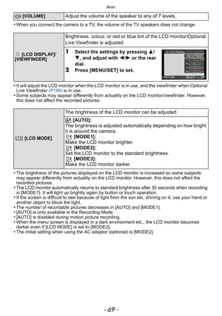 - 69 -
Basic
• When you connect the camera to a TV, the volume of the TV speakers does not change.
• It will adjust the LCD monitor when the LCD monitor is in use, and the viewfinder when Optional
Live Viewfinder (P196) is in use.
• Some subjects may appear differently from actuality on the LCD monitor/viewfinder. However,
this does not affect the recorded pictures.
• The brightness of the pictures displayed on the LCD monitor is increased so some subjects
may appear differently from actuality on the LCD monitor. However, this does not affect the
recorded pictures.
• The LCD monitor automatically returns to standard brightness after 30 seconds when recording
in [MODE1]. It will light up brightly again by button or touch operation.
• If the screen is difficult to see because of light from the sun etc. shining on it, use your hand or
another object to block the light.
• The number of recordable pictures decreases in [AUTO] and [MODE1].
• [AUTO] is only available in the Recording Mode.
• [AUTO] is disabled during motion picture recording.
• When the menu screen is displayed in a dark environment etc., the LCD monitor becomes
darker even if [LCD MODE] is set to [MODE2].
• The initial setting when using the AC adaptor (optional) is [MODE2].
u [VOLUME] Adjust the volume of the speaker to any of 7 levels.
[LCD DISPLAY]/
[VIEWFINDER]
Brightness, colour, or red or blue tint of the LCD monitor/Optional
Live Viewfinder is adjusted.
1 Select the settings by pressing 3/
4, and adjust with 2/1 or the rear
dial.
2 Press [MENU/SET] to set.
[LCD MODE]
The brightness of the LCD monitor can be adjusted.
„ [AUTO]:
The brightness is adjusted automatically depending on how bright
it is around the camera.
[MODE1]:
Make the LCD monitor brighter.
[MODE2]:
Set the LCD monitor to the standard brightness.
[MODE3]:
Make the LCD monitor darker.
LCD …1
…2
…3
 