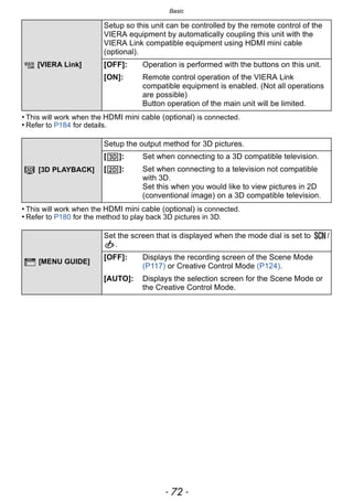 Basic
- 72 -
• This will work when the HDMI mini cable (optional) is connected.
• Refer to P184 for details.
• This will work when the HDMI mini cable (optional) is connected.
• Refer to P180 for the method to play back 3D pictures in 3D.
[VIERA Link]
Setup so this unit can be controlled by the remote control of the
VIERA equipment by automatically coupling this unit with the
VIERA Link compatible equipment using HDMI mini cable
(optional).
[OFF]: Operation is performed with the buttons on this unit.
[ON]: Remote control operation of the VIERA Link
compatible equipment is enabled. (Not all operations
are possible)
Button operation of the main unit will be limited.
[3D PLAYBACK]
Setup the output method for 3D pictures.
[ ]: Set when connecting to a 3D compatible television.
[ ]: Set when connecting to a television not compatible
with 3D.
Set this when you would like to view pictures in 2D
(conventional image) on a 3D compatible television.
[MENU GUIDE]
Set the screen that is displayed when the mode dial is set to /
.
[OFF]: Displays the recording screen of the Scene Mode
(P117) or Creative Control Mode (P124).
[AUTO]: Displays the selection screen for the Scene Mode or
the Creative Control Mode.
 