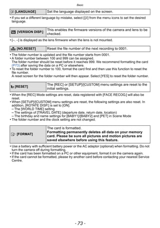 - 73 -
Basic
• If you set a different language by mistake, select [~] from the menu icons to set the desired
language.
• [–. –] is displayed as the lens firmware when the lens is not mounted.
• The folder number is updated and the file number starts from 0001.
• A folder number between 100 and 999 can be assigned.
The folder number should be reset before it reaches 999. We recommend formatting the card
(P73) after saving the data on a PC or elsewhere.
• To reset the folder number to 100, format the card first and then use this function to reset the
file number.
A reset screen for the folder number will then appear. Select [YES] to reset the folder number.
• When the [REC] Mode settings are reset, data registered with [FACE RECOG.] will also be
reset.
• When [SETUP]/[CUSTOM] menu settings are reset, the following settings are also reset. In
addition, [ROTATE DISP.] is set to [ON].
– The [WORLD TIME] setting
– The settings of [TRAVEL DATE] (departure date, return date, location)
– The birthday and name settings for [BABY1]/[BABY2] and [PET] in Scene Mode
• The folder number and the clock setting are not changed.
• Use a battery with sufficient battery power or the AC adaptor (optional) when formatting. Do not
turn the camera off during formatting.
• If the card has been formatted on a PC or other equipment, format it on the camera again.
• If the card cannot be formatted, please try another card before contacting your nearest Service
Centre.
~ [LANGUAGE] Set the language displayed on the screen.
[VERSION DISP.]
This enables the firmware versions of the camera and lens to be
checked.
v [NO.RESET] Reset the file number of the next recording to 0001.
w [RESET]
The [REC] or [SETUP]/[CUSTOM] menu settings are reset to the
initial settings.
[FORMAT]
The card is formatted.
Formatting permanently deletes all data on your memory
card. Please be sure all pictures and motion pictures are
saved elsewhere before using this feature.
 