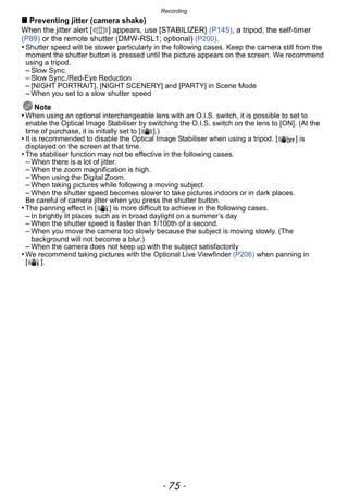 - 75 -
Recording
∫ Preventing jitter (camera shake)
When the jitter alert [ ] appears, use [STABILIZER] (P145), a tripod, the self-timer
(P89) or the remote shutter (DMW-RSL1; optional) (P200).
• Shutter speed will be slower particularly in the following cases. Keep the camera still from the
moment the shutter button is pressed until the picture appears on the screen. We recommend
using a tripod.
– Slow Sync.
– Slow Sync./Red-Eye Reduction
– [NIGHT PORTRAIT], [NIGHT SCENERY] and [PARTY] in Scene Mode
– When you set to a slow shutter speed
Note
• When using an optional interchangeable lens with an O.I.S. switch, it is possible to set to
enable the Optical Image Stabiliser by switching the O.I.S. switch on the lens to [ON]. (At the
time of purchase, it is initially set to [ ].)
• It is recommended to disable the Optical Image Stabiliser when using a tripod. [ ] is
displayed on the screen at that time.
• The stabiliser function may not be effective in the following cases.
– When there is a lot of jitter.
– When the zoom magnification is high.
– When using the Digital Zoom.
– When taking pictures while following a moving subject.
– When the shutter speed becomes slower to take pictures indoors or in dark places.
Be careful of camera jitter when you press the shutter button.
• The panning effect in [ ] is more difficult to achieve in the following cases.
– In brightly lit places such as in broad daylight on a summer’s day
– When the shutter speed is faster than 1/100th of a second.
– When you move the camera too slowly because the subject is moving slowly. (The
background will not become a blur.)
– When the camera does not keep up with the subject satisfactorily
• We recommend taking pictures with the Optional Live Viewfinder (P206) when panning in
[ ].
 