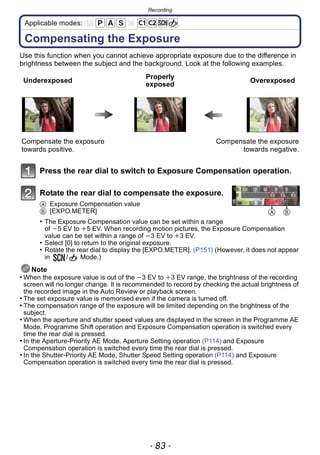 - 83 -
Recording
Applicable modes:
Compensating the Exposure
Use this function when you cannot achieve appropriate exposure due to the difference in
brightness between the subject and the background. Look at the following examples.
Press the rear dial to switch to Exposure Compensation operation.
Rotate the rear dial to compensate the exposure.
A Exposure Compensation value
B [EXPO.METER]
• The Exposure Compensation value can be set within a range
of j5 EV to i5 EV. When recording motion pictures, the Exposure Compensation
value can be set within a range of j3 EV to i3 EV.
• Select [0] to return to the original exposure.
• Rotate the rear dial to display the [EXPO.METER]. (P151) (However, it does not appear
in / Mode.)
Note
• When the exposure value is out of the j3 EV to i3 EV range, the brightness of the recording
screen will no longer change. It is recommended to record by checking the actual brightness of
the recorded image in the Auto Review or playback screen.
• The set exposure value is memorised even if the camera is turned off.
• The compensation range of the exposure will be limited depending on the brightness of the
subject.
• When the aperture and shutter speed values are displayed in the screen in the Programme AE
Mode, Programme Shift operation and Exposure Compensation operation is switched every
time the rear dial is pressed.
• In the Aperture-Priority AE Mode, Aperture Setting operation (P114) and Exposure
Compensation operation is switched every time the rear dial is pressed.
• In the Shutter-Priority AE Mode, Shutter Speed Setting operation (P114) and Exposure
Compensation operation is switched every time the rear dial is pressed.
Underexposed
Properly
exposed
Overexposed
Compensate the exposure
towards positive.
Compensate the exposure
towards negative.
A B
 