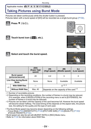 Recording
- 84 -
Applicable modes:
Taking Pictures using Burst Mode
Pictures are taken continuously while the shutter button is pressed.
Pictures taken with a burst speed of [SH] will be recorded as a single burst group (P158).
Press 4 ( ).
Touch burst icon ([ ], etc.).
Select and touch the burst speed.
¢1 Number of recordable pictures
¢2 Depending on the recording conditions, the number of frames in a burst may be reduced.
(For example, when [I.RESOLUTION] of the recording menu is set to [EXTENDED], the
number of frames in a burst may be reduced)
¢3 Pictures can be taken until the capacity of the card becomes full. However the burst speed
will become slower halfway. The exact timing of this depends on the aspect ratio, the picture
size, the setting for the quality and the type of card used.
• The Burst Mode speed may become slower depending on the following settings.
– Focus Mode (P32)/[SENSITIVITY] (P108)/[PICTURE SIZE] (P138)/[QUALITY] (P139)/
[FOCUS PRIORITY] (P152)
• Burst speed can also be set with [BURST RATE] in [REC] Mode menu.
• Refer to P139 for information about RAW files.
[SH]
(Super high
speed)
[H]
(High speed)
[M]
(Middle speed)
[L]
(Low speed)
Burst speed
(pictures/second)
20 4.2 3 2
Live View during Burst
Mode
None None Available Available
¢1
With RAW files — 9¢2, 3
Without RAW files Max. 40 Depends on the capacity of the card¢3
 