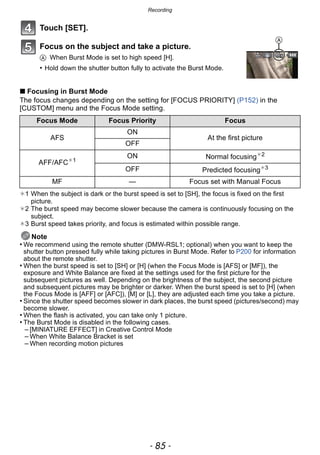 - 85 -
Recording
Touch [SET].
Focus on the subject and take a picture.
A When Burst Mode is set to high speed [H].
• Hold down the shutter button fully to activate the Burst Mode.
∫ Focusing in Burst Mode
The focus changes depending on the setting for [FOCUS PRIORITY] (P152) in the
[CUSTOM] menu and the Focus Mode setting.
¢1 When the subject is dark or the burst speed is set to [SH], the focus is fixed on the first
picture.
¢2 The burst speed may become slower because the camera is continuously focusing on the
subject.
¢3 Burst speed takes priority, and focus is estimated within possible range.
Note
• We recommend using the remote shutter (DMW-RSL1; optional) when you want to keep the
shutter button pressed fully while taking pictures in Burst Mode. Refer to P200 for information
about the remote shutter.
• When the burst speed is set to [SH] or [H] (when the Focus Mode is [AFS] or [MF]), the
exposure and White Balance are fixed at the settings used for the first picture for the
subsequent pictures as well. Depending on the brightness of the subject, the second picture
and subsequent pictures may be brighter or darker. When the burst speed is set to [H] (when
the Focus Mode is [AFF] or [AFC]), [M] or [L], they are adjusted each time you take a picture.
• Since the shutter speed becomes slower in dark places, the burst speed (pictures/second) may
become slower.
• When the flash is activated, you can take only 1 picture.
• The Burst Mode is disabled in the following cases.
– [MINIATURE EFFECT] in Creative Control Mode
– When White Balance Bracket is set
– When recording motion pictures
Focus Mode Focus Priority Focus
AFS
ON
At the first picture
OFF
AFF/AFC¢1
ON Normal focusing¢2
OFF Predicted focusing¢3
MF — Focus set with Manual Focus
A
 
