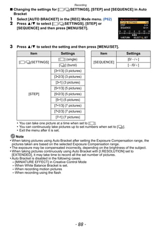 Recording
- 88 -
∫ Changing the settings for [ / SETTINGS], [STEP] and [SEQUENCE] in Auto
Bracket
1 Select [AUTO BRACKET] in the [REC] Mode menu. (P62)
2 Press 3/4 to select [ / SETTINGS], [STEP] or
[SEQUENCE] and then press [MENU/SET].
3 Press 3/4 to select the setting and then press [MENU/SET].
• You can take one picture at a time when set to [ ].
• You can continuously take pictures up to set numbers when set to [ ].
• Exit the menu after it is set.
Note
• When taking pictures using Auto Bracket after setting the Exposure Compensation range, the
pictures taken are based on the selected Exposure Compensation range.
• The exposure may be compensated incorrectly, depending on the brightness of the subject.
• When taking pictures continuously using Auto Bracket with [I.RESOLUTION] set to
[EXTENDED], it may take time to record all the set number of pictures.
• Auto Bracket is disabled in the following cases.
– [MINIATURE EFFECT] in Creative Control Mode
– When White Balance Bracket is set.
– When recording motion pictures
– When recording using the flash
Item Settings Item Settings
[ / SETTINGS]
[ ] (single)
[SEQUENCE]
[0/`/_]
[ ] (burst) [`/0/_]
[STEP]
[3•1/3] (3 pictures)
[3•2/3] (3 pictures)
[3•1] (3 pictures)
[5•1/3] (5 pictures)
[5•2/3] (5 pictures)
[5•1] (5 pictures)
[7•1/3] (7 pictures)
[7•2/3] (7 pictures)
[7•1] (7 pictures)
 