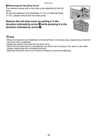 - 9 -
Before Use
∫ Removing the Hot Shoe Cover
The camera comes with a hot shoe cover attached to the hot
shoe.
To use the Optional Live Viewfinder (P196) or External Flash
(P198), please remove the hot shoe cover.
Remove the hot shoe cover by pulling it in the
direction indicated by arrow 2 while pressing it in the
direction indicated by arrow 1.
Note
• When the Optional Live Viewfinder or External Flash is not being used, please ensure that the
hot shoe cover is attached.
• Please be careful not to lose the hot shoe cover.
• When the hot shoe cover is not attached, be careful not to let liquid, dirt, sand, or any other
foreign matter enter the connection terminal.
• Keep the Hot Shoe Cover out of reach of children to prevent swallowing.
 