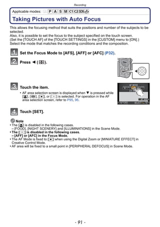 - 91 -
Recording
Applicable modes:
Taking Pictures with Auto Focus
This allows the focusing method that suits the positions and number of the subjects to be
selected.
Also, it is possible to set the focus to the subject specified on the touch screen.
(Set the [TOUCH AF] of the [TOUCH SETTINGS] in the [CUSTOM] menu to [ON].)
Select the mode that matches the recording conditions and the composition.
Set the Focus Mode to [AFS], [AFF] or [AFC] (P32).
Press 2 ( ).
Touch the item.
• AF area selection screen is displayed when 4 is pressed while
[š], [ ], [Ø], or [ ] is selected. For operation in the AF
area selection screen, refer to P95, 96.
Touch [SET].
Note
• The [š] is disabled in the following cases.
– [FOOD], [NIGHT SCENERY] and [ILLUMINATIONS] in the Scene Mode.
• The [ ] is disabled in the following cases.
– [AFF] or [AFC] in the Focus Mode.
• The AF Mode is fixed to [Ø] when using the Digital Zoom or [MINIATURE EFFECT] in
Creative Control Mode.
• AF area will be fixed to a small point in [PERIPHERAL DEFOCUS] in Scene Mode.
 