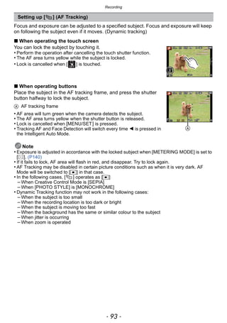 - 93 -
Recording
Focus and exposure can be adjusted to a specified subject. Focus and exposure will keep
on following the subject even if it moves. (Dynamic tracking)
∫ When operating the touch screen
You can lock the subject by touching it.
• Perform the operation after cancelling the touch shutter function.
• The AF area turns yellow while the subject is locked.
• Lock is cancelled when [ ] is touched.
∫ When operating buttons
Place the subject in the AF tracking frame, and press the shutter
button halfway to lock the subject.
A AF tracking frame
• AF area will turn green when the camera detects the subject.
• The AF area turns yellow when the shutter button is released.
• Lock is cancelled when [MENU/SET] is pressed.
• Tracking AF and Face Detection will switch every time 2 is pressed in
the Intelligent Auto Mode.
Note
• Exposure is adjusted in accordance with the locked subject when [METERING MODE] is set to
[C]. (P140)
• If it fails to lock, AF area will flash in red, and disappear. Try to lock again.
• AF Tracking may be disabled in certain picture conditions such as when it is very dark. AF
Mode will be switched to [Ø] in that case.
• In the following cases, [ ] operates as [Ø]
– When Creative Control Mode is [SEPIA]
– When [PHOTO STYLE] is [MONOCHROME]
• Dynamic Tracking function may not work in the following cases:
– When the subject is too small
– When the recording location is too dark or bright
– When the subject is moving too fast
– When the background has the same or similar colour to the subject
– When jitter is occurring
– When zoom is operated
Setting up [ ] (AF Tracking)
A
 