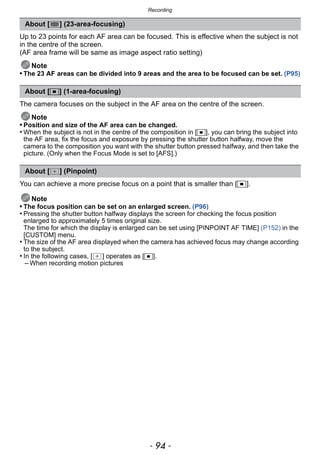 Recording
- 94 -
Up to 23 points for each AF area can be focused. This is effective when the subject is not
in the centre of the screen.
(AF area frame will be same as image aspect ratio setting)
Note
• The 23 AF areas can be divided into 9 areas and the area to be focused can be set. (P95)
The camera focuses on the subject in the AF area on the centre of the screen.
Note
• Position and size of the AF area can be changed.
• When the subject is not in the centre of the composition in [Ø], you can bring the subject into
the AF area, fix the focus and exposure by pressing the shutter button halfway, move the
camera to the composition you want with the shutter button pressed halfway, and then take the
picture. (Only when the Focus Mode is set to [AFS].)
You can achieve a more precise focus on a point that is smaller than [Ø].
Note
• The focus position can be set on an enlarged screen. (P96)
• Pressing the shutter button halfway displays the screen for checking the focus position
enlarged to approximately 5 times original size.
The time for which the display is enlarged can be set using [PINPOINT AF TIME] (P152) in the
[CUSTOM] menu.
• The size of the AF area displayed when the camera has achieved focus may change according
to the subject.
• In the following cases, [ ] operates as [Ø].
– When recording motion pictures
About [ ] (23-area-focusing)
About [Ø] (1-area-focusing)
About [ ] (Pinpoint)
 