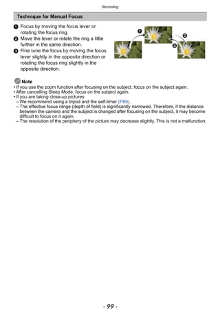 - 99 -
Recording
1 Focus by moving the focus lever or
rotating the focus ring.
2 Move the lever or rotate the ring a little
further in the same direction.
3 Fine tune the focus by moving the focus
lever slightly in the opposite direction or
rotating the focus ring slightly in the
opposite direction.
Note
• If you use the zoom function after focusing on the subject, focus on the subject again.
• After cancelling Sleep Mode, focus on the subject again.
• If you are taking close-up pictures
– We recommend using a tripod and the self-timer (P89).
– The effective focus range (depth of field) is significantly narrowed. Therefore, if the distance
between the camera and the subject is changed after focusing on the subject, it may become
difficult to focus on it again.
– The resolution of the periphery of the picture may decrease slightly. This is not a malfunction.
Technique for Manual Focus
 
