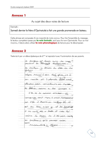 Guide enseignants dyslexie 2009




 Annexe 1
                            Au sujet des deux voies de lecture
Exemple :
Samedi dernier le frère d’Oprinatuké a fait une grande promenade en bateau.


Cette phrase est composée d’une majorité de mots connus. Pour lire l’ensemble du message,
le lecteur compétent passe par la voie lexicale, sauf pour le nom Oprinatuké. Pour ce mot
inconnu, il devra alors utiliser la voie phonologique de lecture pour le décomposer.



 Annexe 2
Texte écrit par un élève dyslexique de 6ème et reproduit avec l’autorisation de ses parents.




                                                                                               14
 